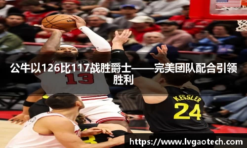 公牛以126比117战胜爵士——完美团队配合引领胜利